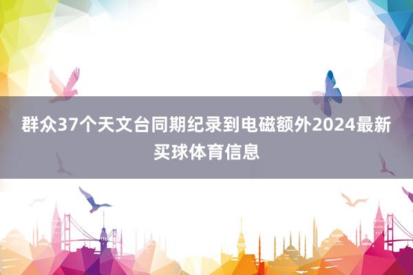 群众37个天文台同期纪录到电磁额外2024最新买球体育信息