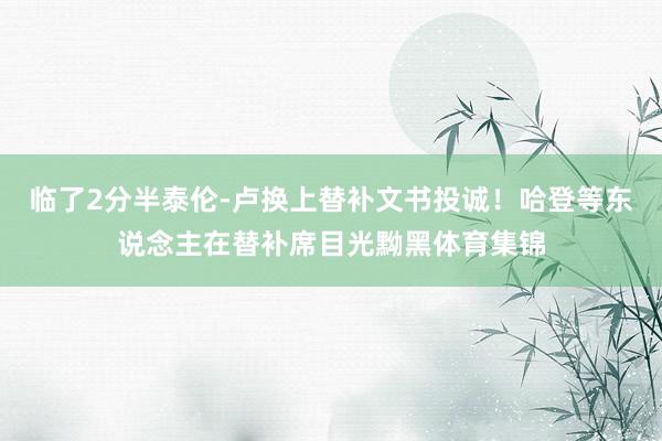 临了2分半泰伦-卢换上替补文书投诚！哈登等东说念主在替补席目光黝黑体育集锦