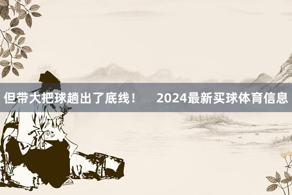 但带大把球趟出了底线！    2024最新买球体育信息
