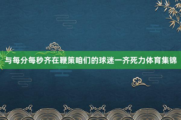 与每分每秒齐在鞭策咱们的球迷一齐死力体育集锦