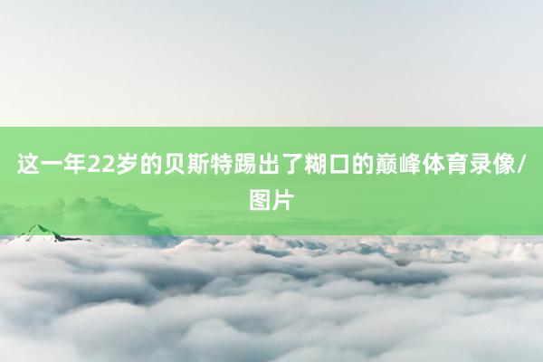 这一年22岁的贝斯特踢出了糊口的巅峰体育录像/图片