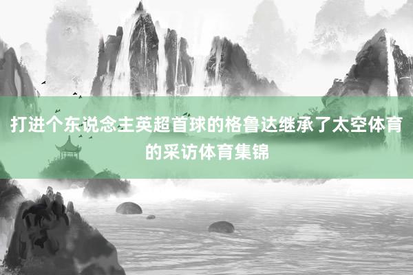 打进个东说念主英超首球的格鲁达继承了太空体育的采访体育集锦