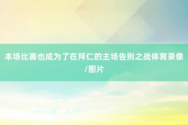 本场比赛也成为了在拜仁的主场告别之战体育录像/图片