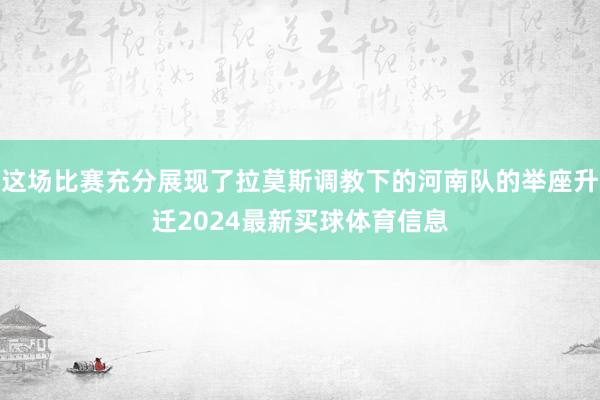 这场比赛充分展现了拉莫斯调教下的河南队的举座升迁2024最新买球体育信息