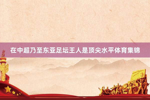 在中超乃至东亚足坛王人是顶尖水平体育集锦