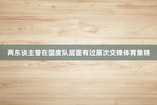 两东谈主曾在国度队层面有过屡次交锋体育集锦