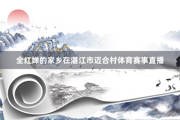 全红婵的家乡在湛江市迈合村体育赛事直播