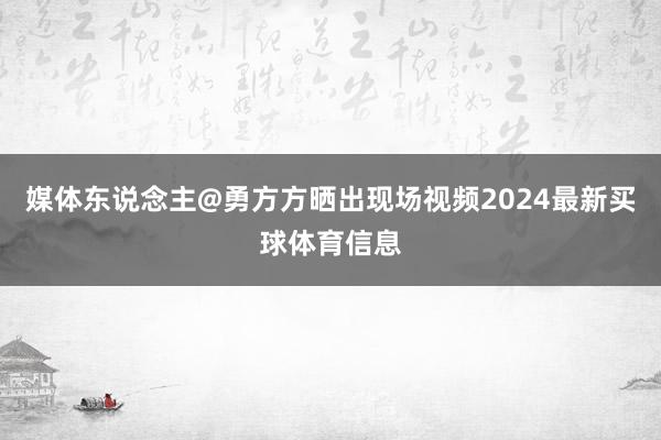 媒体东说念主@勇方方晒出现场视频2024最新买球体育信息