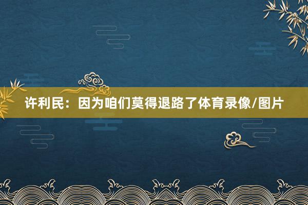 许利民：因为咱们莫得退路了体育录像/图片