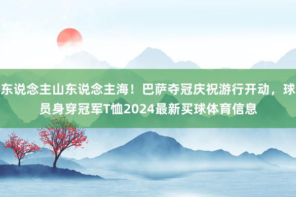 东说念主山东说念主海！巴萨夺冠庆祝游行开动，球员身穿冠军T恤2024最新买球体育信息