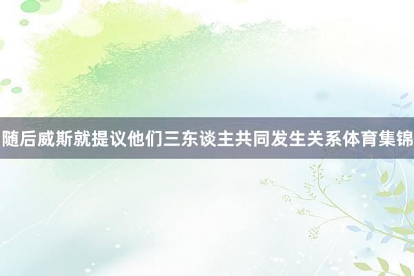 随后威斯就提议他们三东谈主共同发生关系体育集锦