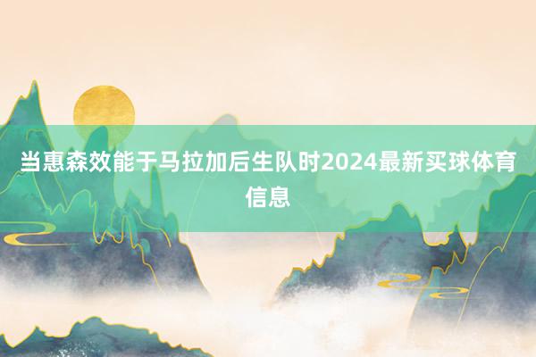 当惠森效能于马拉加后生队时2024最新买球体育信息