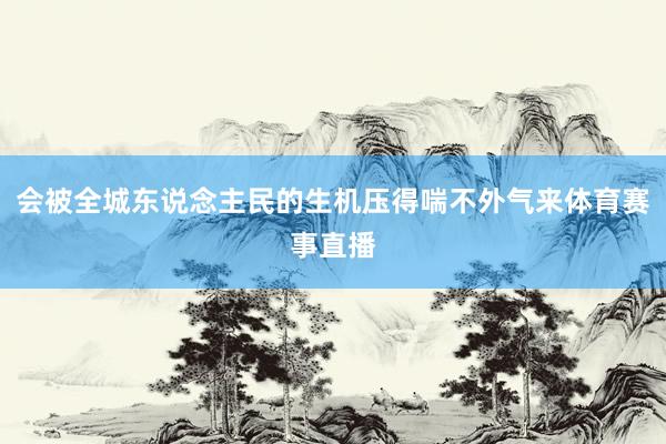 会被全城东说念主民的生机压得喘不外气来体育赛事直播