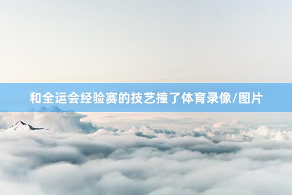 和全运会经验赛的技艺撞了体育录像/图片