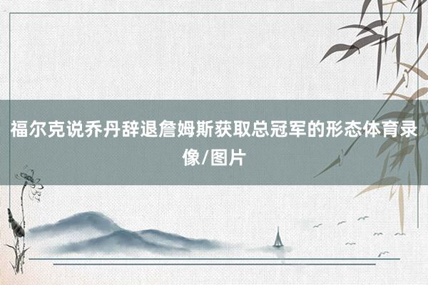 福尔克说乔丹辞退詹姆斯获取总冠军的形态体育录像/图片