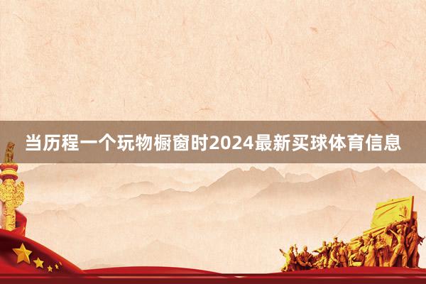 当历程一个玩物橱窗时2024最新买球体育信息