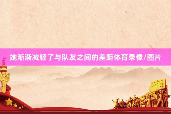 她渐渐减轻了与队友之间的差距体育录像/图片