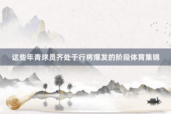 这些年青球员齐处于行将爆发的阶段体育集锦