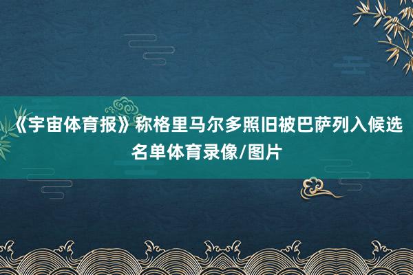 《宇宙体育报》称格里马尔多照旧被巴萨列入候选名单体育录像/图片