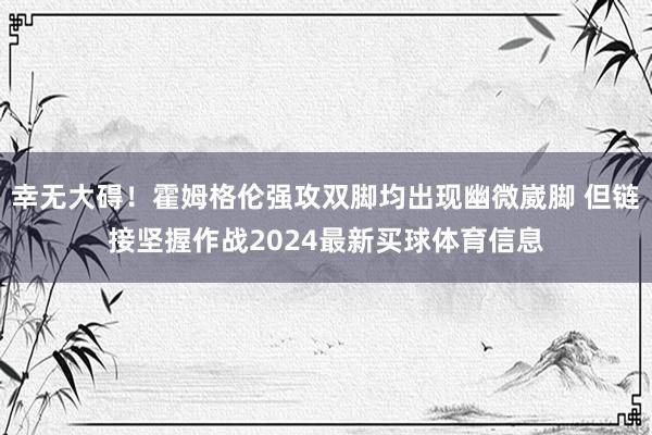 幸无大碍！霍姆格伦强攻双脚均出现幽微崴脚 但链接坚握作战2024最新买球体育信息