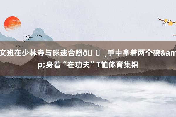文班在少林寺与球迷合照📸手中拿着两个碗&身着“在功夫”T恤体育集锦