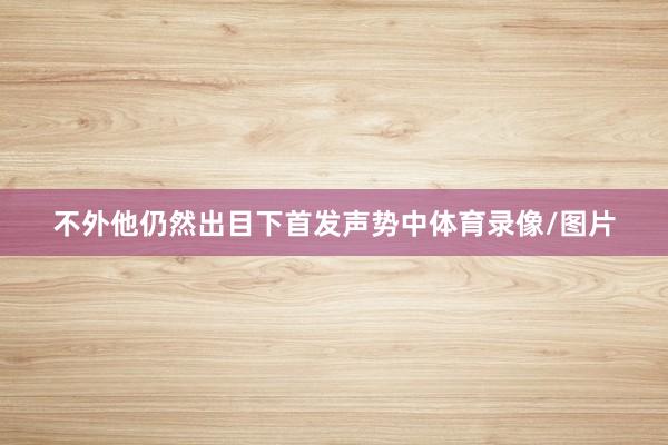 不外他仍然出目下首发声势中体育录像/图片