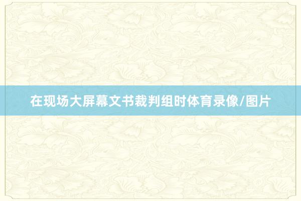 在现场大屏幕文书裁判组时体育录像/图片
