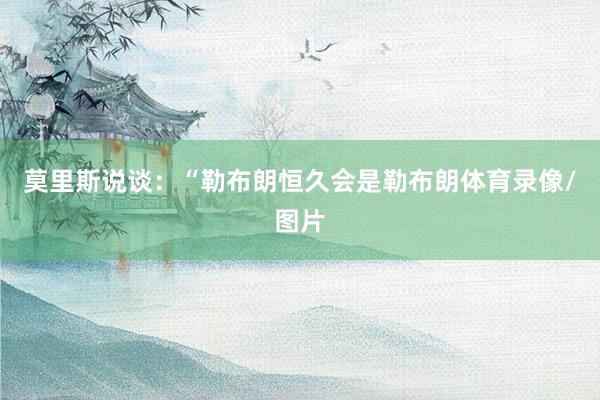 莫里斯说谈：“勒布朗恒久会是勒布朗体育录像/图片