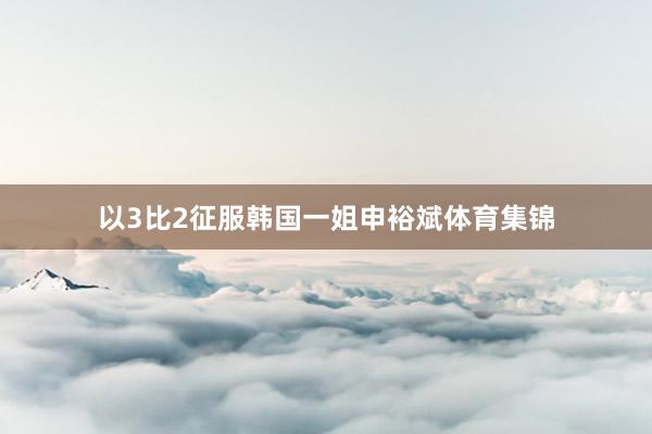 以3比2征服韩国一姐申裕斌体育集锦
