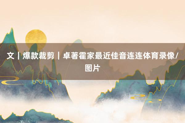 文｜爆款裁剪｜卓著霍家最近佳音连连体育录像/图片