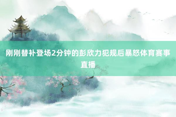 刚刚替补登场2分钟的彭欣力犯规后暴怒体育赛事直播