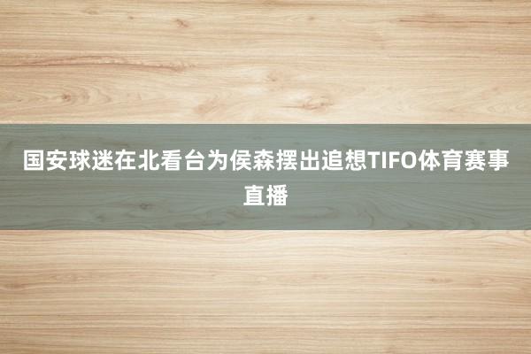 国安球迷在北看台为侯森摆出追想TIFO体育赛事直播