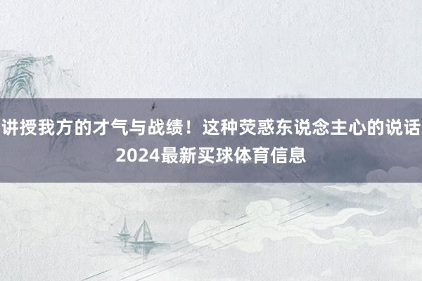 讲授我方的才气与战绩！这种荧惑东说念主心的说话2024最新买球体育信息