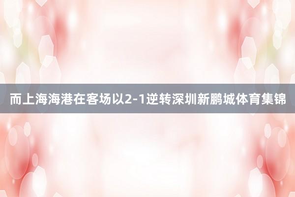 而上海海港在客场以2-1逆转深圳新鹏城体育集锦