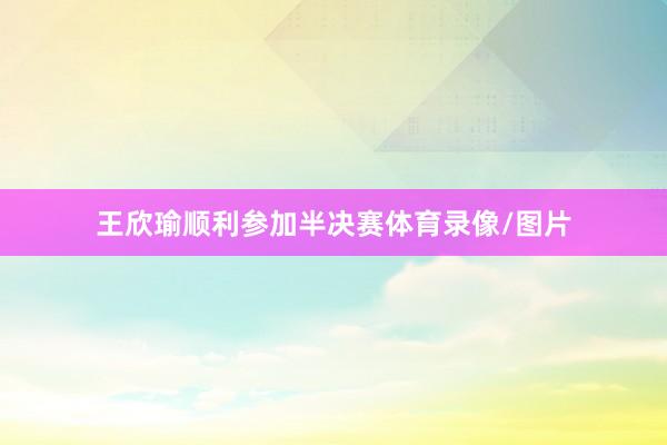王欣瑜顺利参加半决赛体育录像/图片