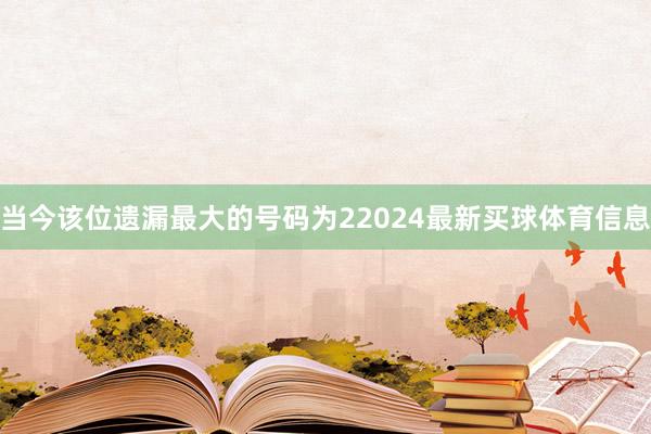 当今该位遗漏最大的号码为22024最新买球体育信息