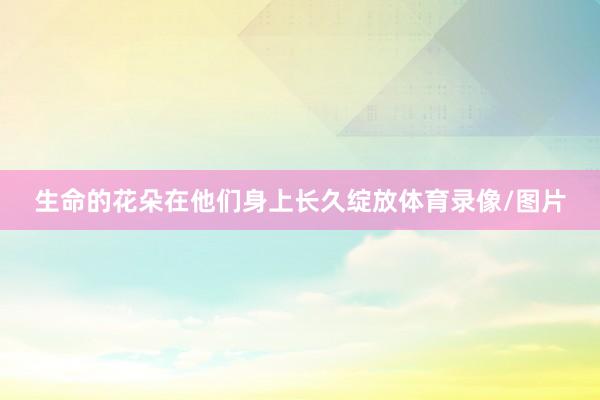 生命的花朵在他们身上长久绽放体育录像/图片