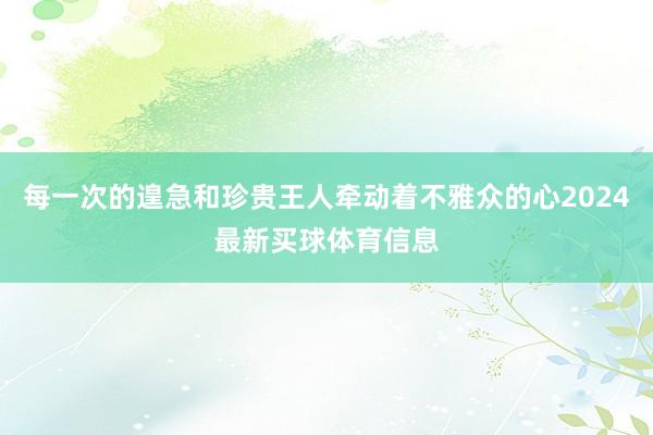每一次的遑急和珍贵王人牵动着不雅众的心2024最新买球体育信息