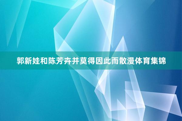 郭新娃和陈芳卉并莫得因此而散漫体育集锦