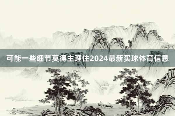 可能一些细节莫得主理住2024最新买球体育信息
