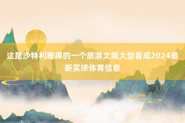 这是沙特利雅得的一个旅游文娱大型看成2024最新买球体育信息