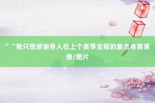 ”“我只想感谢各人在上个赛季全程的复古体育录像/图片