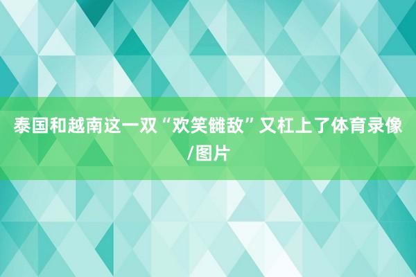 泰国和越南这一双“欢笑雠敌”又杠上了体育录像/图片