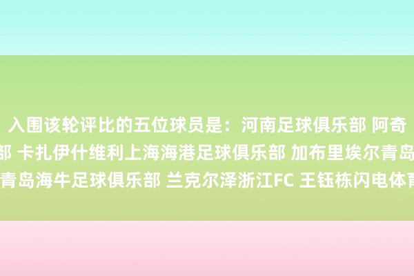 入围该轮评比的五位球员是：河南足球俱乐部 阿奇姆彭山东泰山足球俱乐部 卡扎伊什维利上海海港足球俱乐部 加布里埃尔青岛海牛足球俱乐部 兰克尔泽浙江FC 王钰栋闪电体育 王璐体育录像/图片