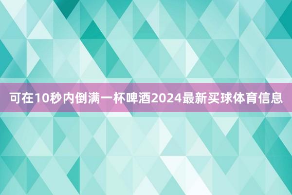 可在10秒内倒满一杯啤酒2024最新买球体育信息