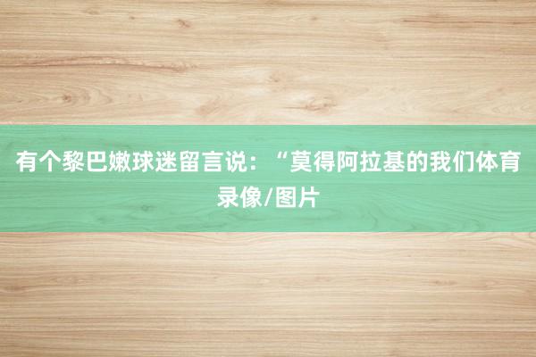 有个黎巴嫩球迷留言说：“莫得阿拉基的我们体育录像/图片