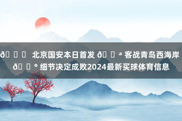 💚 北京国安本日首发 💪 客战青岛西海岸 🔰 细节决定成败2024最新买球体育信息