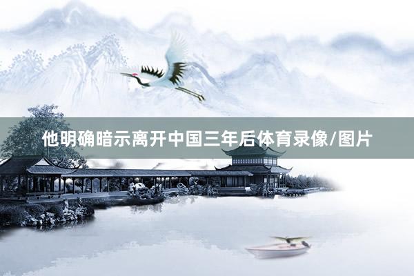 他明确暗示离开中国三年后体育录像/图片