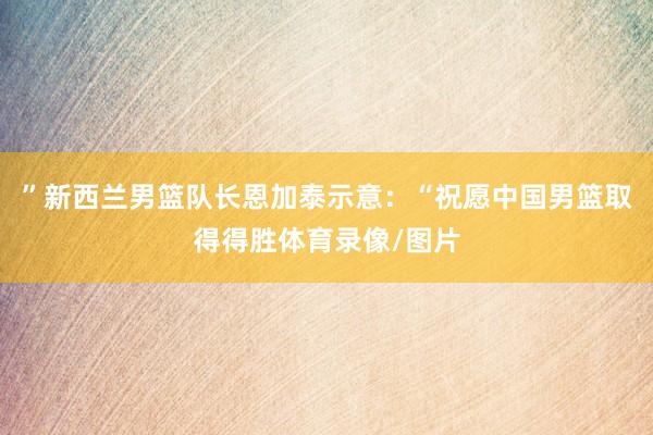 ”新西兰男篮队长恩加泰示意：“祝愿中国男篮取得得胜体育录像/图片