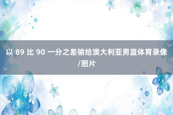 以 89 比 90 一分之差输给澳大利亚男篮体育录像/图片